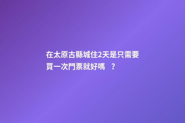 在太原古縣城住2天是只需要買一次門票就好嗎？